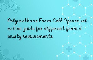 polyurethane foam cell opener selection guide for different foam density requirements