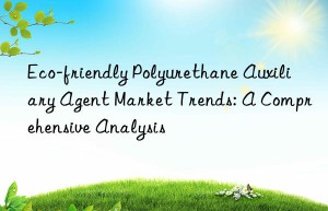 Eco-friendly Polyurethane Auxiliary Agent Market Trends: A Comprehensive Analysis