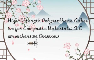 High-Strength Polyurethane Adhesive for Composite Materials: A Comprehensive Overview