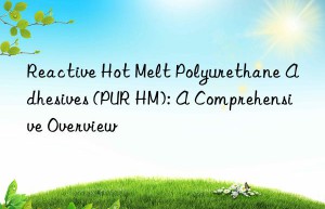 Reactive Hot Melt Polyurethane Adhesives (PUR HM): A Comprehensive Overview