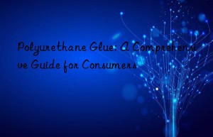 Polyurethane Glue: A Comprehensive Guide for Consumers