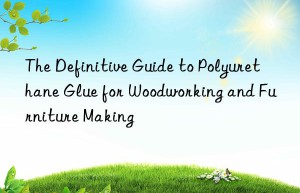 The Definitive Guide to Polyurethane Glue for Woodworking and Furniture Making