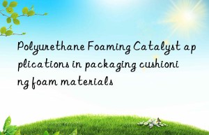 Polyurethane Foaming Catalyst applications in packaging cushioning foam materials