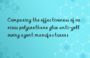 Comparing the effectiveness of various polyurethane glue anti-yellowing agent manufacturers