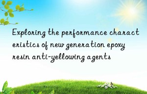 Exploring the performance characteristics of new generation epoxy resin anti-yellowing agents