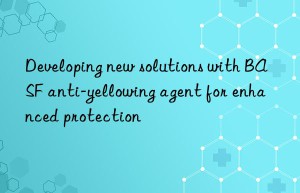 Developing new solutions with BASF anti-yellowing agent for enhanced protection