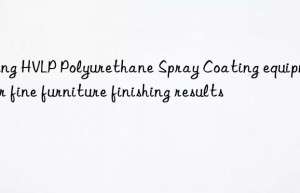 Using HVLP Polyurethane Spray Coating equipment for fine furniture finishing results