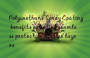Polyurethane Spray Coating benefits providing seamless protective barrier layers