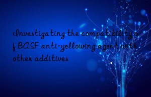 Investigating the compatibility of BASF anti-yellowing agent with other additives