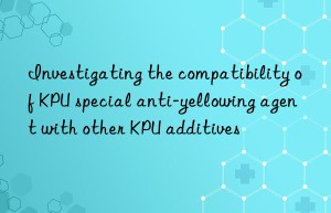 Investigating the compatibility of KPU special anti-yellowing agent with other KPU additives