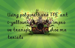 Using polyurethane TPE anti-yellowing agent to improve transparency in shoe materials
