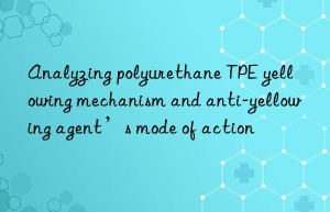 Analyzing polyurethane TPE yellowing mechanism and anti-yellowing agent’s mode of action