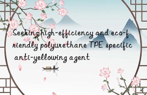 Seeking high-efficiency and eco-friendly polyurethane TPE specific anti-yellowing agent