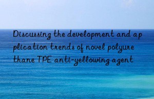 Discussing the development and application trends of novel polyurethane TPE anti-yellowing agent