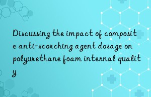 Discussing the impact of composite anti-scorching agent dosage on polyurethane foam internal quality