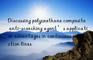 Discussing polyurethane composite anti-scorching agent’s application advantages in continuous production lines