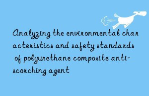 Analyzing the environmental characteristics and safety standards of polyurethane composite anti-scorching agent