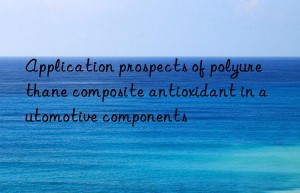 Application prospects of polyurethane composite antioxidant in automotive components