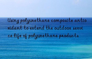 Using polyurethane composite antioxidant to extend the outdoor service life of polyurethane products