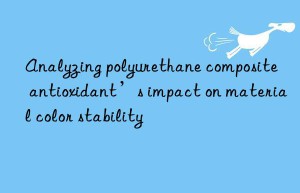 analyzing polyurethane composite antioxidant’s impact on material color stability