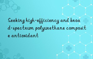 Seeking high-efficiency and broad-spectrum polyurethane composite antioxidant