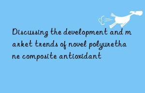 Discussing the development and market trends of novel polyurethane composite antioxidant