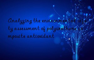 Analyzing the environmental safety assessment of polyurethane composite antioxidant