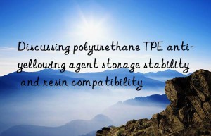 Discussing polyurethane TPE anti-yellowing agent storage stability and resin compatibility