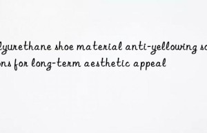 Polyurethane shoe material anti-yellowing solutions for long-term aesthetic appeal