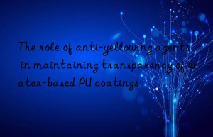 The role of anti-yellowing agents in maintaining transparency of water-based PU coatings