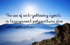 the use of anti-yellowing agents in transparent polyurethane shoe sole applications