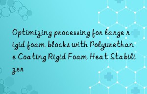 Optimizing processing for large rigid foam blocks with Polyurethane Coating Rigid Foam Heat Stabilizer