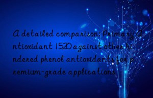 A detailed comparison: Primary Antioxidant 1520 against other hindered phenol antioxidants for premium-grade applications
