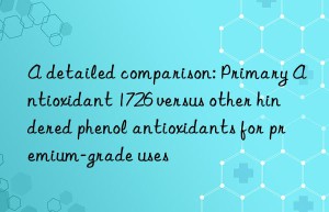 A detailed comparison: Primary Antioxidant 1726 versus other hindered phenol antioxidants for premium-grade uses