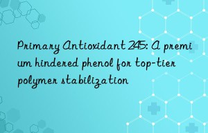 primary antioxidant 245: a premium hindered phenol for top-tier polymer stabilization