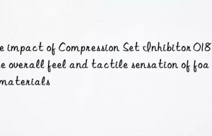 The impact of Compression Set Inhibitor 018 on the overall feel and tactile sensation of foam materials