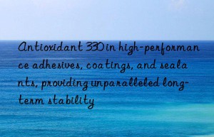 antioxidant 330 in high-performance adhesives, coatings, and sealants, providing unparalleled long-term stability
