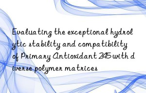 evaluating the exceptional hydrolytic stability and compatibility of primary antioxidant 245 with diverse polymer matrices