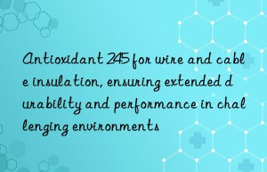 antioxidant 245 for wire and cable insulation, ensuring extended durability and performance in challenging environments