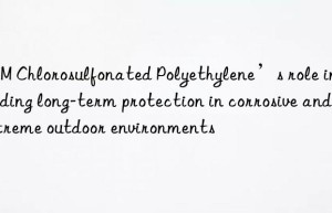 CSM Chlorosulfonated Polyethylene’s role in providing long-term protection in corrosive and extreme outdoor environments