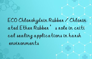 ECO Chlorohydrin Rubber / Chlorinated Ether Rubber’s role in critical sealing applications in harsh environments