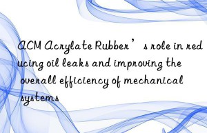 ACM Acrylate Rubber’s role in reducing oil leaks and improving the overall efficiency of mechanical systems
