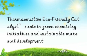 Thermosensitive Eco-Friendly Catalyst’s role in green chemistry initiatives and sustainable material development