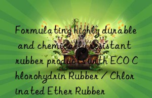 Formulating highly durable and chemically resistant rubber products with ECO Chlorohydrin Rubber / Chlorinated Ether Rubber