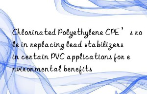 Chlorinated Polyethylene CPE’s role in replacing lead stabilizers in certain PVC applications for environmental benefits