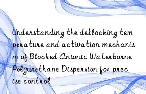 Understanding the deblocking temperature and activation mechanism of Blocked Anionic Waterborne Polyurethane Dispersion for precise control