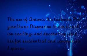 The use of Anionic Waterborne Polyurethane Dispersion in construction coatings and decorative finishes for residential and commercial spaces