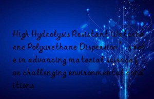 High Hydrolysis Resistant Waterborne Polyurethane Dispersion’s role in advancing material science for challenging environmental conditions
