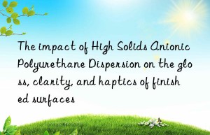 The impact of High Solids Anionic Polyurethane Dispersion on the gloss, clarity, and haptics of finished surfaces