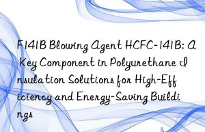 f141b blowing agent hcfc-141b: a key component in polyurethane insulation solutions for high-efficiency and energy-saving buildings
